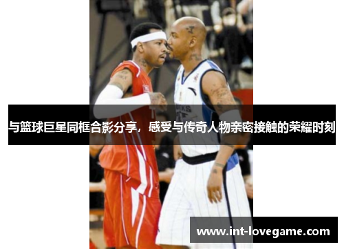 与篮球巨星同框合影分享,感受与传奇人物亲密接触的荣耀时刻